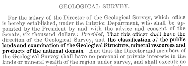 Excert from 45th Congress Report - Geological Survey: 
                ...this officer shall have the direction of the Geological Survey, and the classification of the public lands 
                and examination of the Geological structure, mineral resources and products of the national domain...